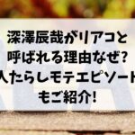 深澤辰哉がリアコと呼ばれる理由なぜ?人たらしモテエピソードもご紹介!