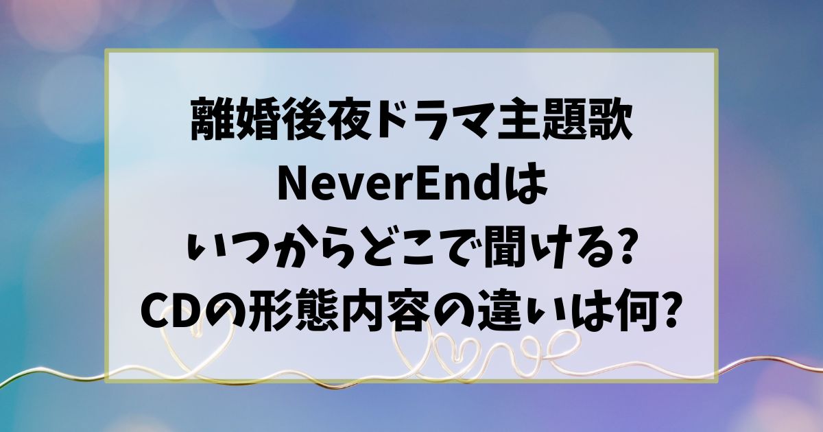 離婚後夜ドラマ主題歌NeverEndはいつからどこで聞ける?CDの形態内容の違いは何?