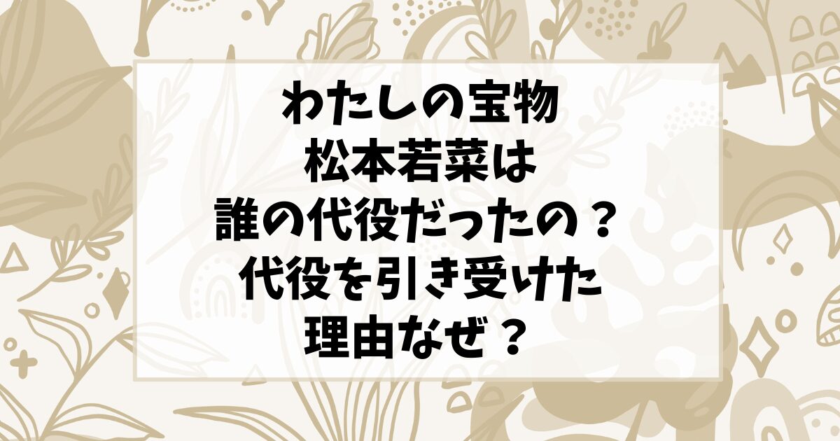 わたしの宝物の松本若菜は誰の代役だったの？代役を引き受けた理由なぜ？