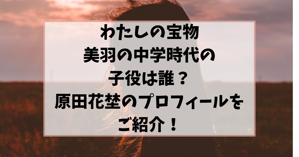 「わたしの宝物」美羽の中学時代の子役は誰？原田花埜のプロフィールや画像もご紹介！