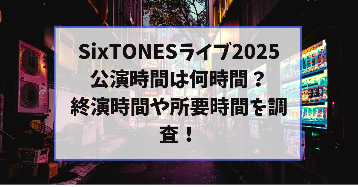 SixTONESのライブ2025公演時間は何時間？終演時間や所要時間を調査！