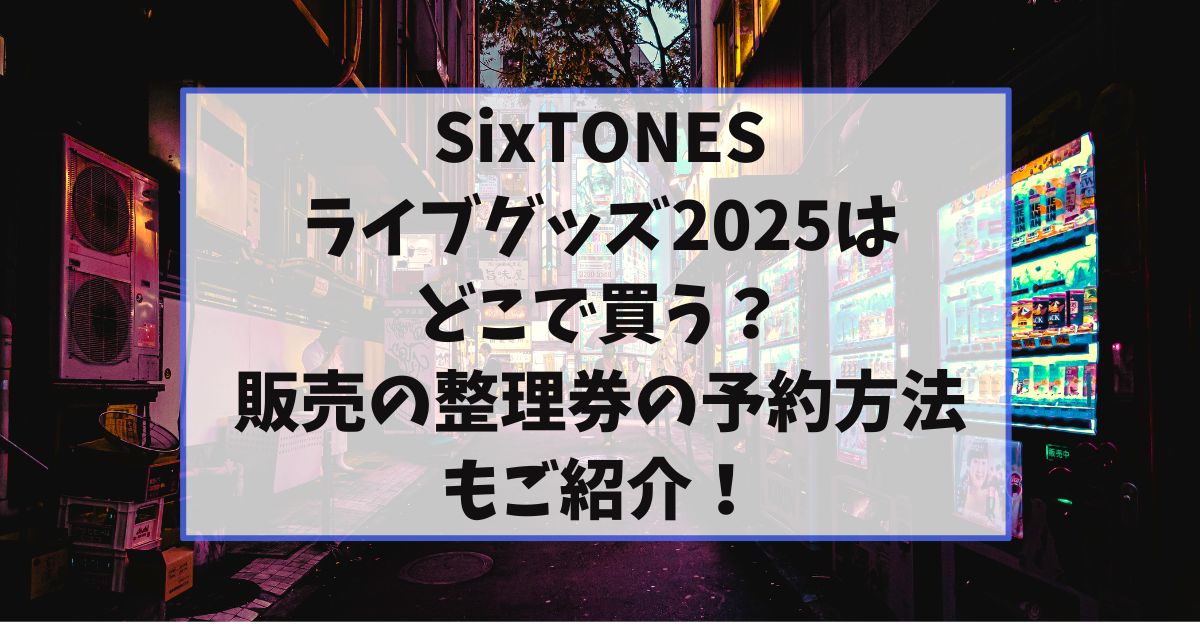 SixTONESのライブグッズ2025はどこで買う？当日販売の整理券の予約方法もご紹介！