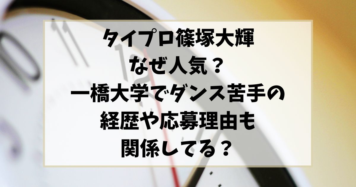 タイプロ篠塚大輝はなぜ人気？一橋大学ダンス苦手の経歴や応募理由も関係してる？